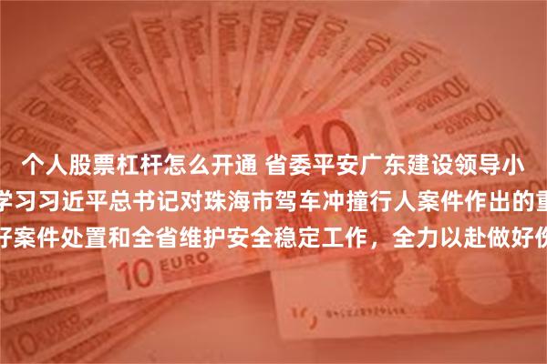 个人股票杠杆怎么开通 省委平安广东建设领导小组召开会议，认真传达学习习近平总书记对珠海市驾车冲撞行人案件作出的重要指示精神，部署做好案件处置和全省维护安全稳定工作，全力以赴做好伤员救治和调查处置工作，举一反三开展问题排查整治，全力保障人民群众生命安全和社会稳定，黄坤明主持，孟凡利出席