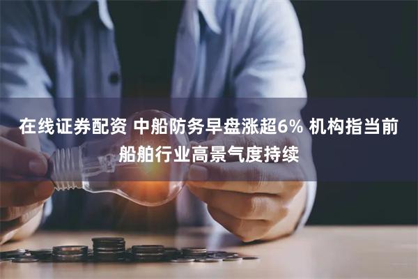 在线证券配资 中船防务早盘涨超6% 机构指当前船舶行业高景气度持续