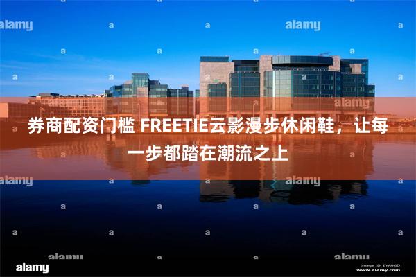 券商配资门槛 FREETIE云影漫步休闲鞋，让每一步都踏在潮流之上