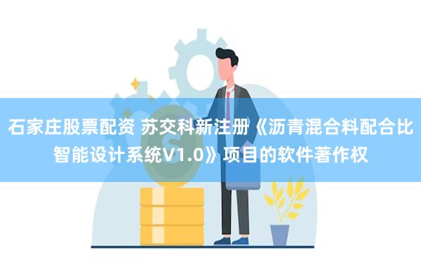 石家庄股票配资 苏交科新注册《沥青混合料配合比智能设计系统V1.0》项目的软件著作权