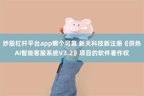 炒股杠杆平台app哪个可靠 新天科技新注册《供热AI智能客服系统V3.2》项目的软件著作权