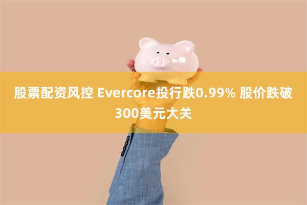 股票配资风控 Evercore投行跌0.99% 股价跌破300美元大关