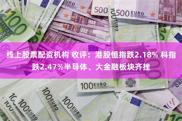 线上股票配资机构 收评：港股恒指跌2.18% 科指跌2.47%半导体、大金融板块齐挫