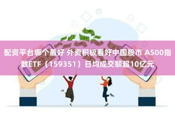 配资平台哪个最好 外资积极看好中国股市 A500指数ETF（159351）日均成交额超10亿元