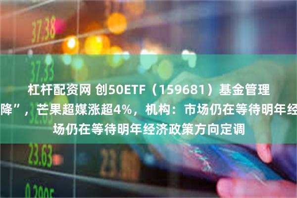 杠杆配资网 创50ETF（159681）基金管理费、托管费 “双降”，芒果超媒涨超4%，机构：市场仍在等待明年经济政策方向定调