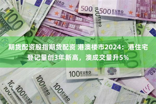 期货配资股指期货配资 港澳楼市2024：港住宅登记量创3年新高，澳成交量升5%