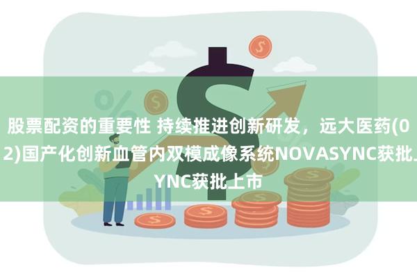 股票配资的重要性 持续推进创新研发，远大医药(00512)国产化创新血管内双模成像系统NOVASYNC获批上市