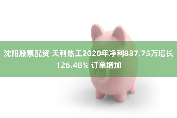 沈阳股票配资 天利热工2020年净利887.75万增长126.48% 订单增加