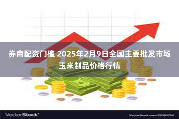 券商配资门槛 2025年2月9日全国主要批发市场玉米制品价格行情