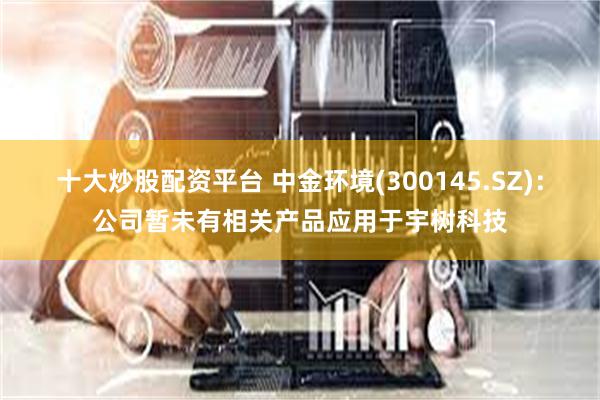 十大炒股配资平台 中金环境(300145.SZ)：公司暂未有相关产品应用于宇树科技