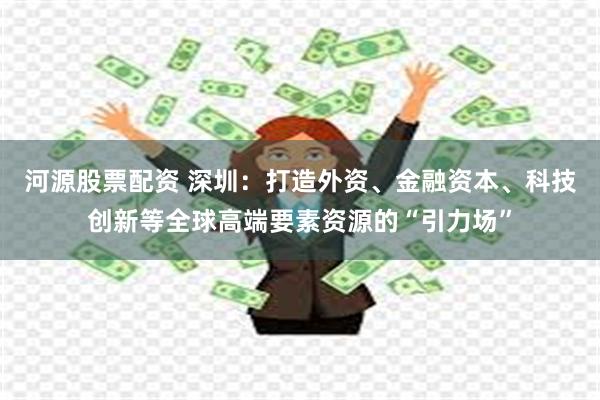 河源股票配资 深圳：打造外资、金融资本、科技创新等全球高端要素资源的“引力场”