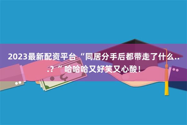 2023最新配资平台 “同居分手后都带走了什么...？”哈哈哈又好笑又心酸！