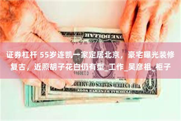 证券杠杆 55岁连凯一家定居北京，豪宅曝光装修复古，近照胡子花白仍有型_工作_吴彦祖_柜子