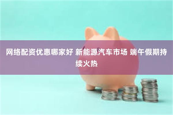 网络配资优惠哪家好 新能源汽车市场 端午假期持续火热
