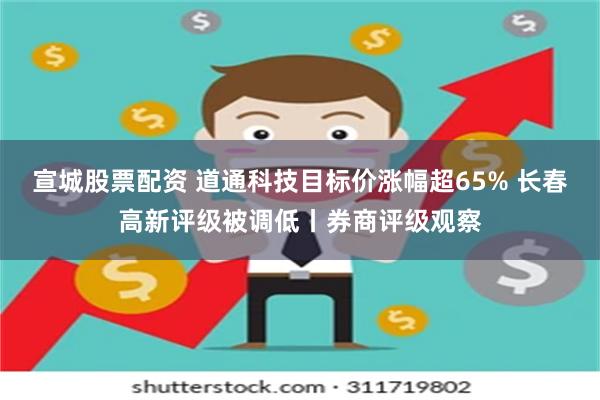 宣城股票配资 道通科技目标价涨幅超65% 长春高新评级被调低丨券商评级观察