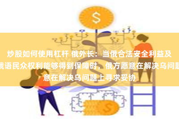 炒股如何使用杠杆 俄外长:当俄合法安全利益及居住在乌的俄语民众权利能够得到保障时,俄方愿意在解决乌问题上寻求妥协