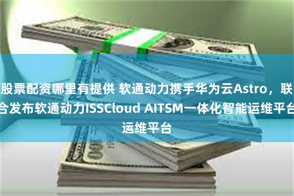 股票配资哪里有提供 软通动力携手华为云Astro,联合发布软通动力ISSCloud AITSM一体化智能运维平台