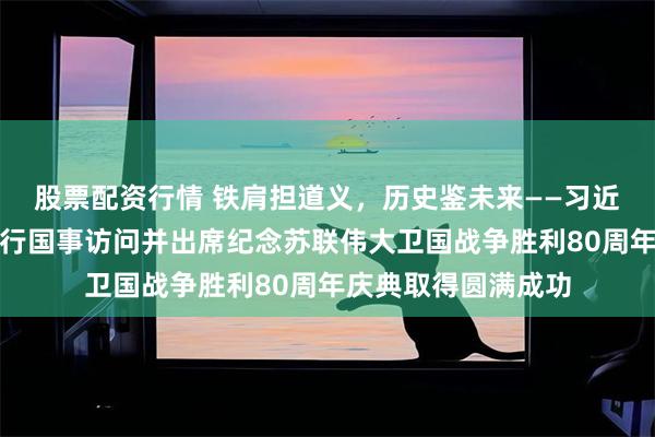 股票配资行情 铁肩担道义，历史鉴未来——习近平主席对俄罗斯进行国事访问并出席纪念苏联伟大卫国战争胜利80周年庆典取得圆满成功