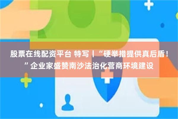 股票在线配资平台 特写丨“硬举措提供真后盾！”企业家盛赞南沙法治化营商环境建设