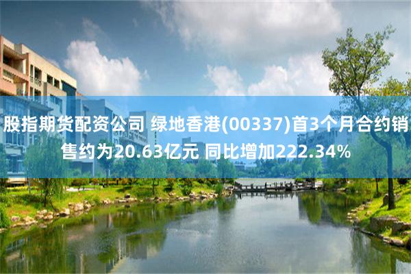 股指期货配资公司 绿地香港(00337)首3个月合约销售约为20.63亿元 同比增加222.34%