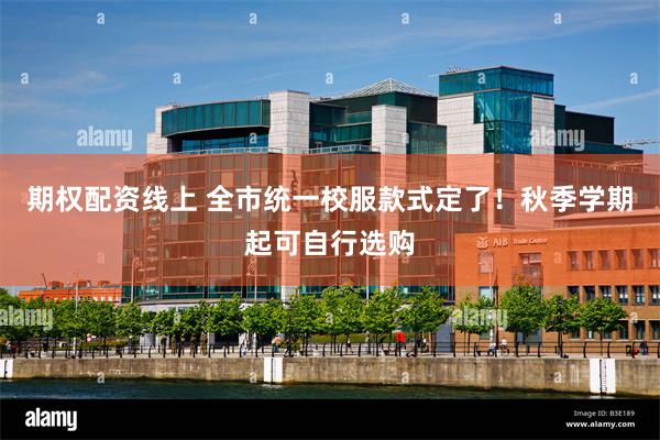 期权配资线上 全市统一校服款式定了！秋季学期起可自行选购