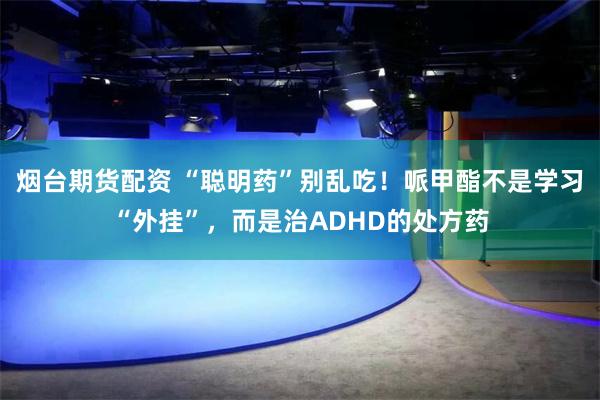 烟台期货配资 “聪明药”别乱吃！哌甲酯不是学习“外挂”，而是治ADHD的处方药
