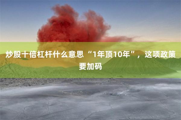 炒股十倍杠杆什么意思 “1年顶10年”，这项政策要加码