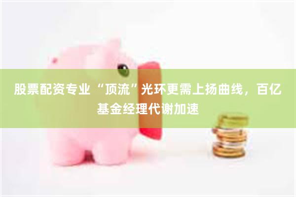 股票配资专业 “顶流”光环更需上扬曲线，百亿基金经理代谢加速