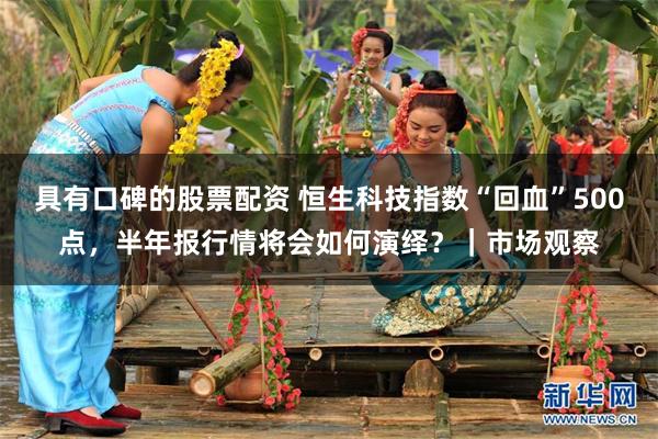 具有口碑的股票配资 恒生科技指数“回血”500点，半年报行情将会如何演绎？｜市场观察