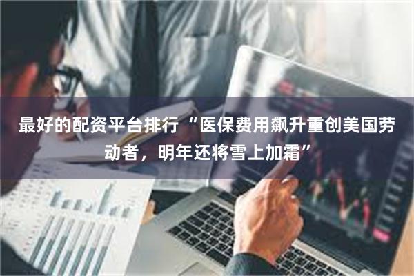 最好的配资平台排行 “医保费用飙升重创美国劳动者，明年还将雪上加霜”