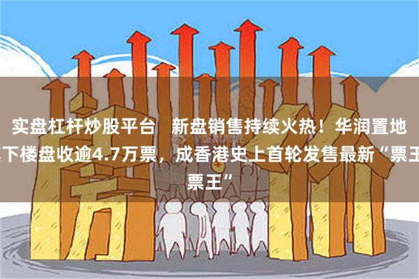 实盘杠杆炒股平台   新盘销售持续火热！华润置地旗下楼盘收逾4.7万票，成香港史上首轮发售最新“票王”