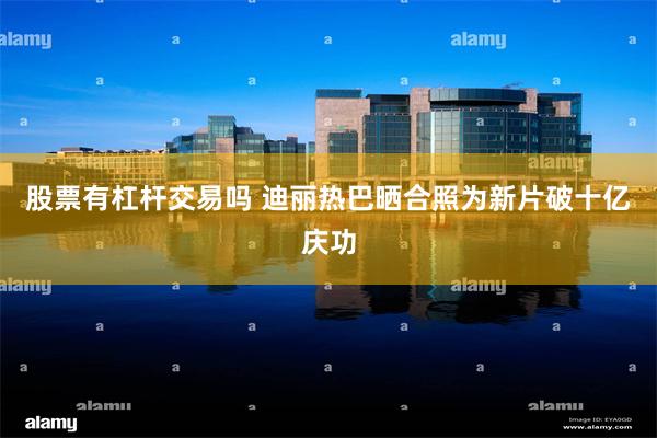 股票有杠杆交易吗 迪丽热巴晒合照为新片破十亿庆功