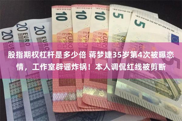 股指期权杠杆是多少倍 蒋梦婕35岁第4次被曝恋情，工作室辟谣炸锅！本人调侃红线被剪断