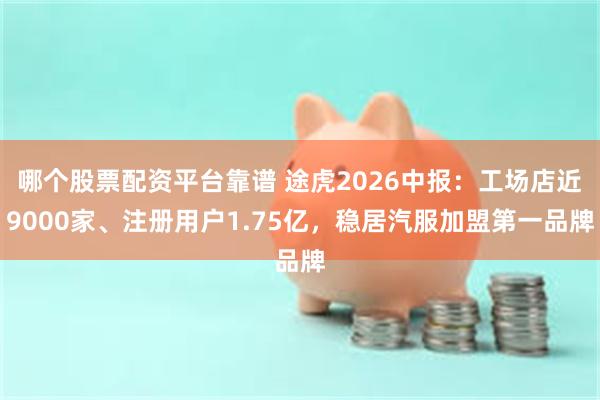 哪个股票配资平台靠谱 途虎2026中报：工场店近9000家、注册用户1.75亿，稳居汽服加盟第一品牌